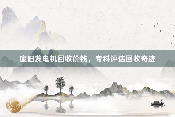 废旧发电机回收价钱，专科评估回收奇迹